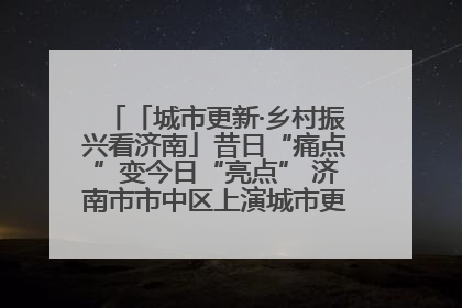 「城市更新·乡村振兴看济南」昔日“痛点”变今日“亮点” 济南市市中区上演城市更新“三部曲”