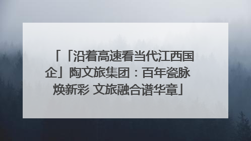 「沿着高速看当代江西国企」陶文旅集团：百年瓷脉焕新彩 文旅融合谱华章