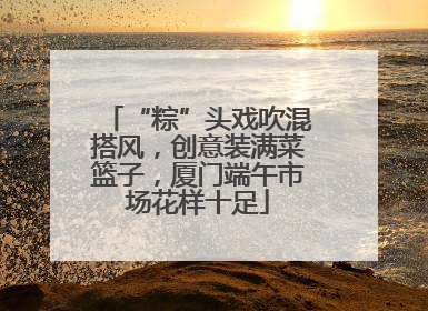 “粽”头戏吹混搭风，创意装满菜篮子，厦门端午市场花样十足