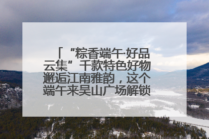 “粽香端午·好品云集”千款特色好物邂逅江南雅韵，这个端午来吴山广场解锁“浙里烟火气”