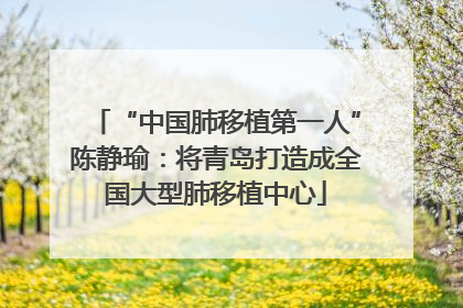 “中国肺移植第一人”陈静瑜：将青岛打造成全国大型肺移植中心