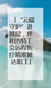 “云端守护”进基层，呼和浩特工会远程医疗精准触达职工