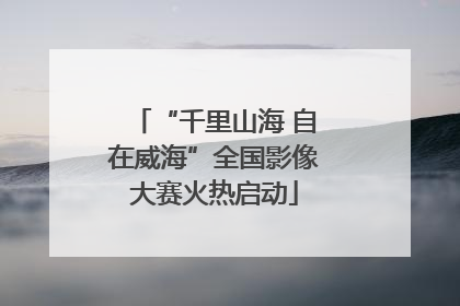 “千里山海 自在威海”全国影像大赛火热启动