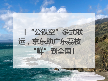 “公铁空”多式联运，京东助广东荔枝“鲜”到全国