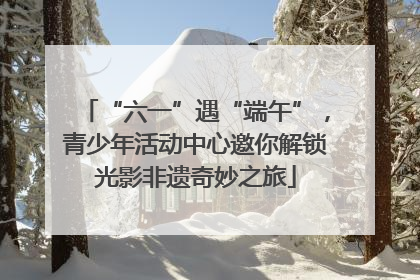 “六一”遇“端午”，青少年活动中心邀你解锁光影非遗奇妙之旅