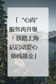 “心尚”服务再升级！铁路上海站启动爱心助残基金