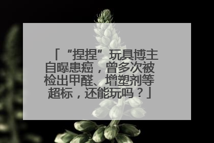 “捏捏”玩具博主自曝患癌，曾多次被检出甲醛、增塑剂等超标，还能玩吗？