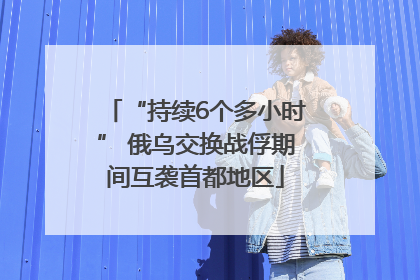 “持续6个多小时” 俄乌交换战俘期间互袭首都地区