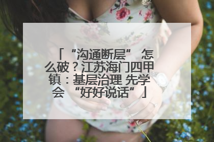 “沟通断层” 怎么破？江苏海门四甲镇：基层治理 先学会 “好好说话”