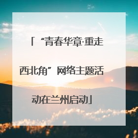“青春华章·重走西北角”网络主题活动在兰州启动