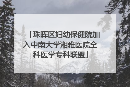 珠晖区妇幼保健院加入中南大学湘雅医院全科医学专科联盟
