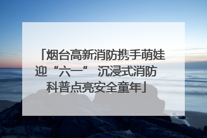 烟台高新消防携手萌娃迎“六一” 沉浸式消防科普点亮安全童年