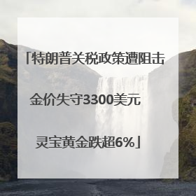 特朗普关税政策遭阻击金价失守3300美元 灵宝黄金跌超6%