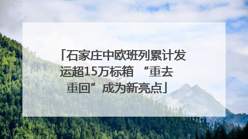 石家庄中欧班列累计发运超15万标箱 “重去重回”成为新亮点