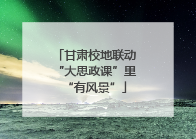 甘肃校地联动“大思政课”里“有风景”