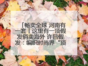 畅卖全球 河南有一套丨这里有一顶假发俏卖海外 许昌假发：编织时尚界“顶上艺术”