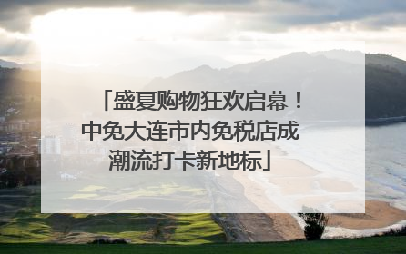 盛夏购物狂欢启幕！中免大连市内免税店成潮流打卡新地标