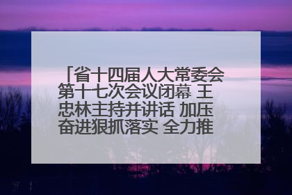 省十四届人大常委会第十七次会议闭幕 王忠林主持并讲话 加压奋进狠抓落实 全力推动支点建设成势见效