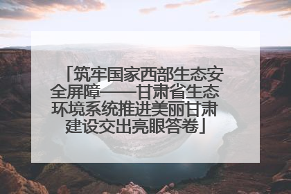 筑牢国家西部生态安全屏障——甘肃省生态环境系统推进美丽甘肃建设交出亮眼答卷