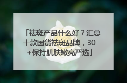 祛斑产品什么好？汇总十款国货祛斑品牌，30+保持肌肤嫩亮严选