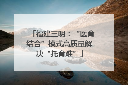 福建三明：“医育结合”模式高质量解决“托育难”