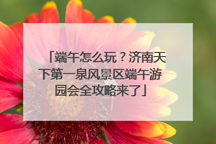 端午怎么玩？济南天下第一泉风景区端午游园会全攻略来了