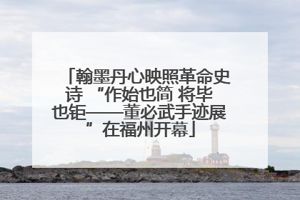 翰墨丹心映照革命史诗 “作始也简 将毕也钜——董必武手迹展”在福州开幕