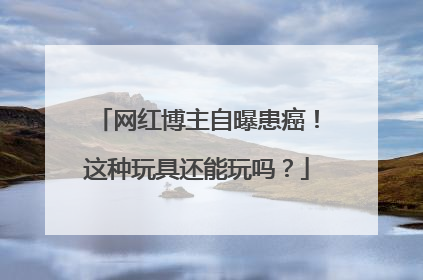 网红博主自曝患癌！这种玩具还能玩吗？