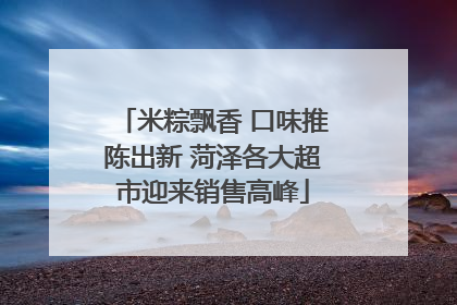 米粽飘香 口味推陈出新 菏泽各大超市迎来销售高峰