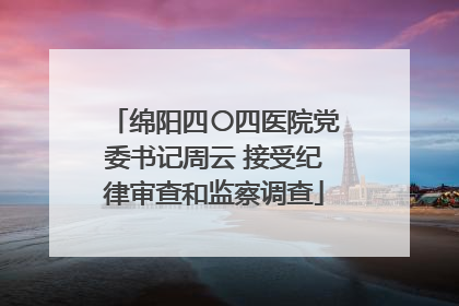 绵阳四〇四医院党委书记周云 接受纪律审查和监察调查