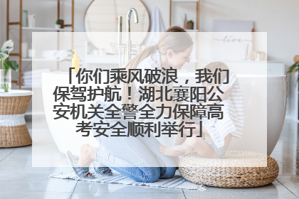 你们乘风破浪，我们保驾护航！湖北襄阳公安机关全警全力保障高考安全顺利举行