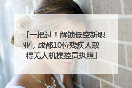 一把过！解锁低空新职业，成都10位残疾人取得无人机操控员执照
