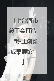 七台河市总工会打造“职工创新成果展馆”