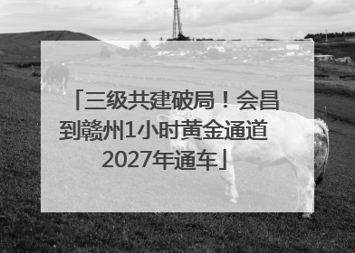三级共建破局！会昌到赣州1小时黄金通道2027年通车