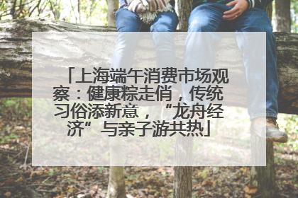 上海端午消费市场观察：健康粽走俏，传统习俗添新意，“龙舟经济”与亲子游共热