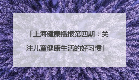 上海健康播报第四期：关注儿童健康生活的好习惯