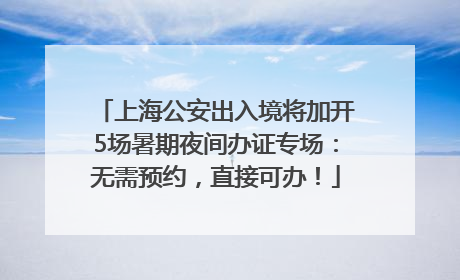 上海公安出入境将加开5场暑期夜间办证专场：无需预约，直接可办！