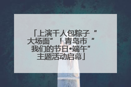 上演千人包粽子“大场面”！青岛市“我们的节日•端午”主题活动启幕