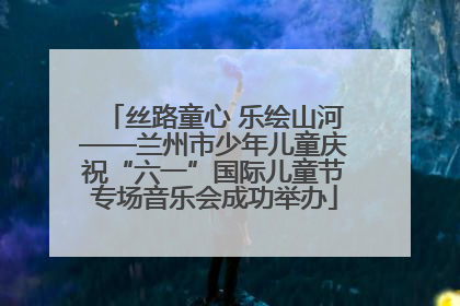 丝路童心 乐绘山河——兰州市少年儿童庆祝“六一”国际儿童节专场音乐会成功举办
