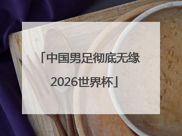 中国男足彻底无缘2026世界杯