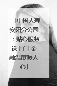 中国人寿安阳分公司：贴心服务送上门 金融温度暖人心