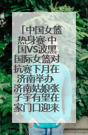 中国女篮热身赛·中国VS波黑国际女篮对抗赛下月在济南举办 济南姑娘张子宇有望在家门口迎来国家队首秀