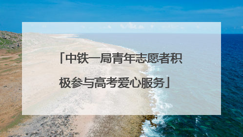 中铁一局青年志愿者积极参与高考爱心服务