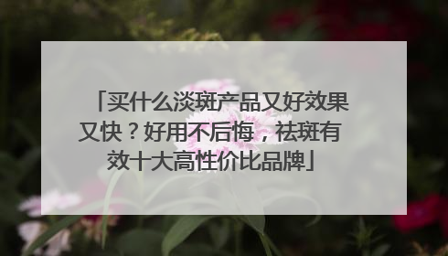 买什么淡斑产品又好效果又快？好用不后悔，祛斑有效十大高性价比品牌