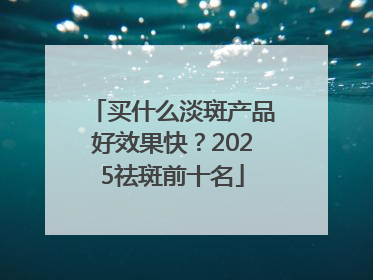 买什么淡斑产品好效果快？2025祛斑前十名