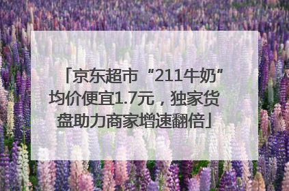 京东超市“211牛奶”均价便宜1.7元，独家货盘助力商家增速翻倍