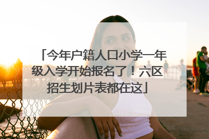 今年户籍人口小学一年级入学开始报名了！六区招生划片表都在这