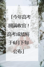 今年高考圆满收官！高考成绩将于6月下旬公布