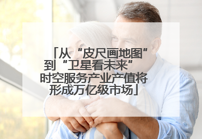 从“皮尺画地图”到“卫星看未来” 时空服务产业产值将形成万亿级市场
