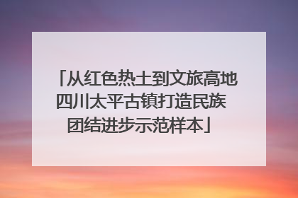 从红色热土到文旅高地 四川太平古镇打造民族团结进步示范样本
